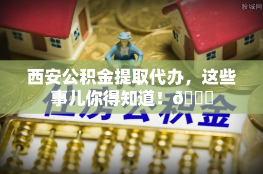 临漳西安公积金提取代办，这些事儿你得知道！😎